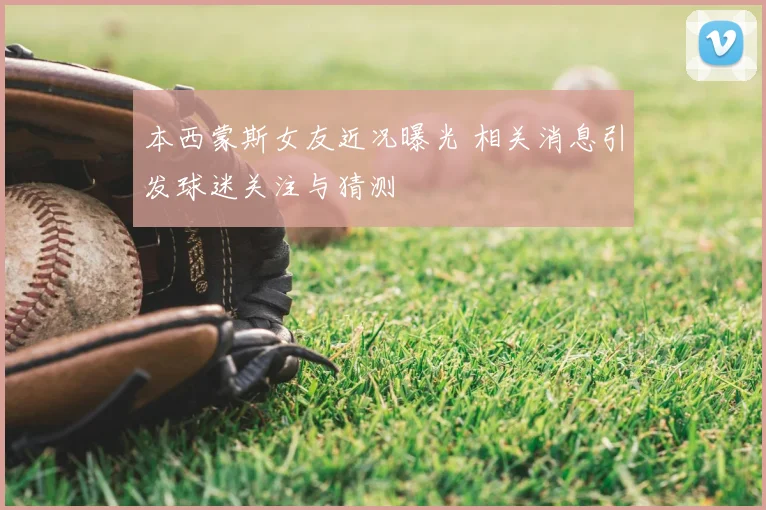 本西蒙斯女友近况曝光 相关消息引发球迷关注与猜测