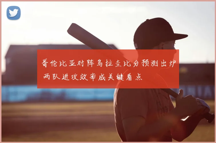 哥伦比亚对阵乌拉圭比分预测出炉 两队进攻效率成关键看点