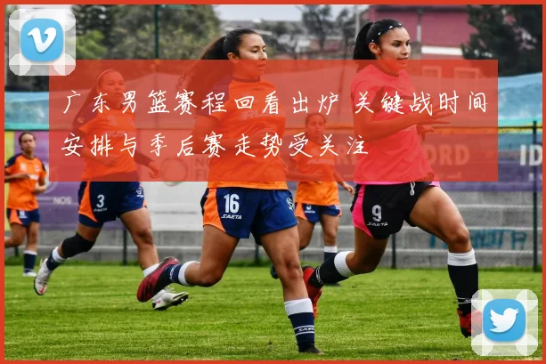 广东男篮赛程回看出炉 关键战时间安排与季后赛走势受关注