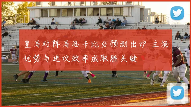 皇马对阵马洛卡比分预测出炉 主场优势与进攻效率成取胜关键