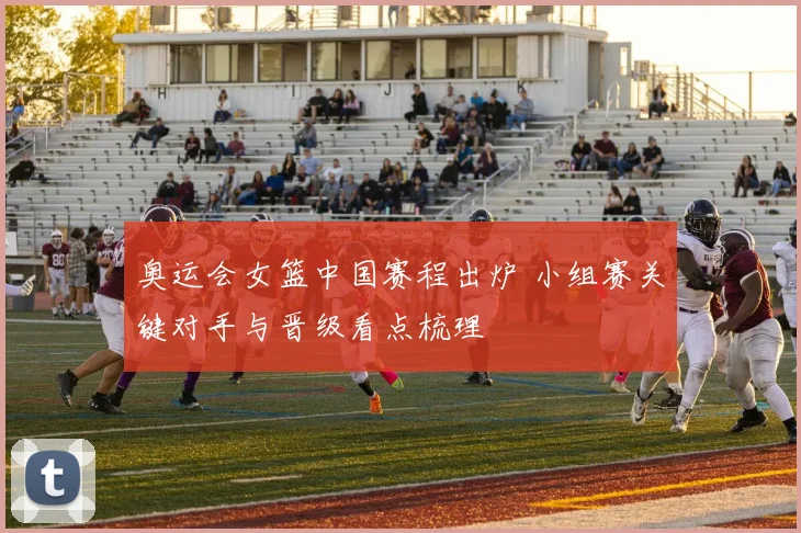 奥运会女篮中国赛程出炉 小组赛关键对手与晋级看点梳理