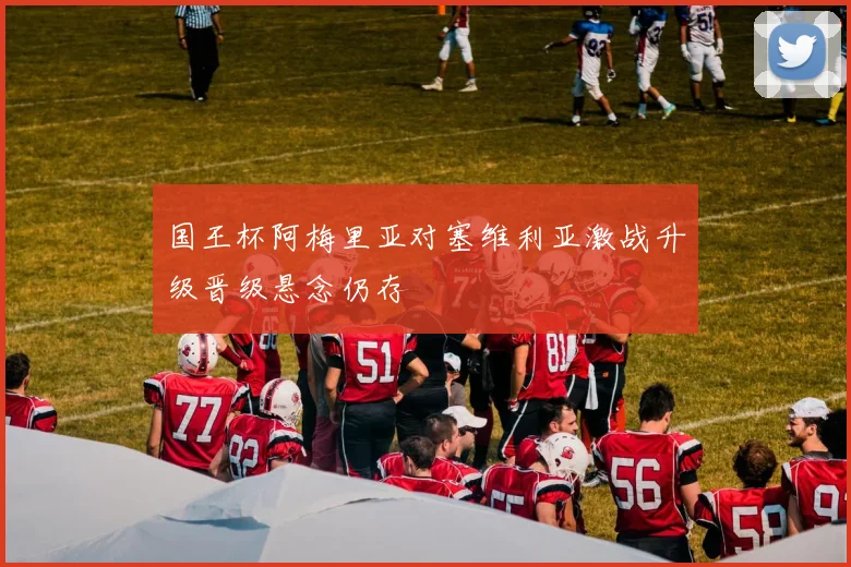 国王杯阿梅里亚对塞维利亚激战升级晋级悬念仍存
