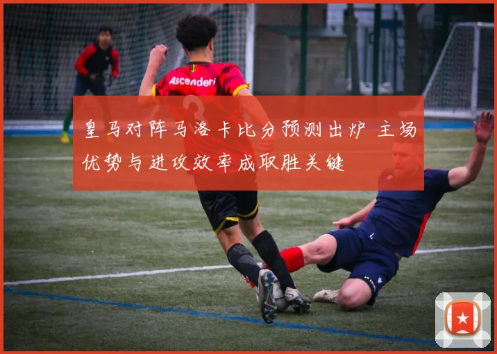 皇马对阵马洛卡比分预测出炉 主场优势与进攻效率成取胜关键