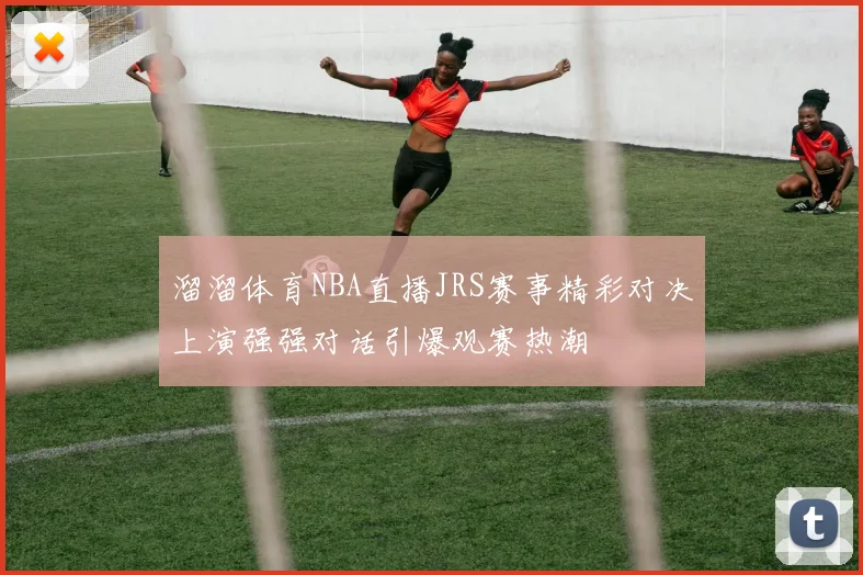 溜溜体育NBA直播JRS赛事精彩对决上演强强对话引爆观赛热潮