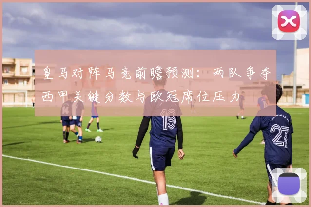皇马对阵马竞前瞻预测：两队争夺西甲关键分数与欧冠席位压力