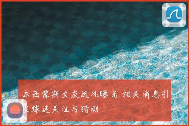 本西蒙斯女友近况曝光 相关消息引发球迷关注与猜测
