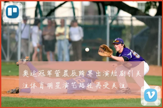 奥运冠军管晨辰跨界出演短剧引关注体育明星演艺路径再受关注