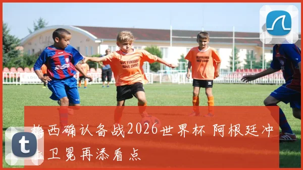 梅西确认备战2026世界杯 阿根廷冲击卫冕再添看点