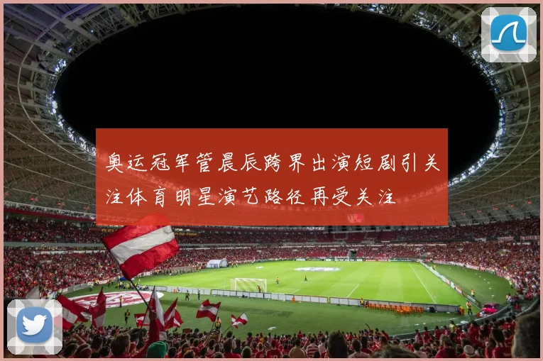 奥运冠军管晨辰跨界出演短剧引关注体育明星演艺路径再受关注