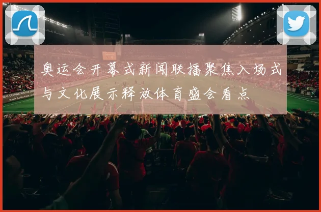 奥运会开幕式新闻联播聚焦入场式与文化展示释放体育盛会看点