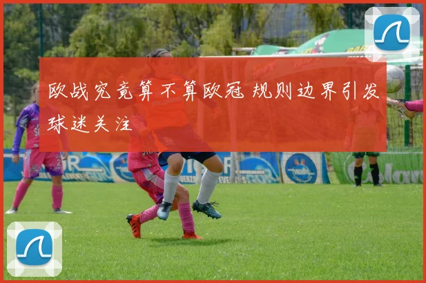 欧战究竟算不算欧冠 规则边界引发球迷关注