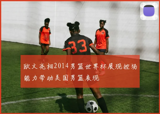 欧文亮相2014男篮世界杯展现控场能力带动美国男篮表现