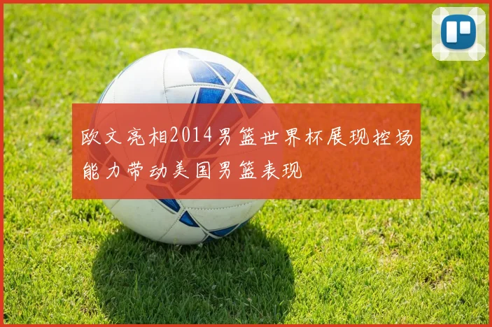 欧文亮相2014男篮世界杯展现控场能力带动美国男篮表现